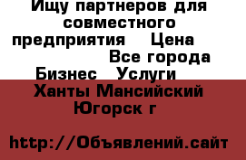 Ищу партнеров для совместного предприятия. › Цена ­ 1 000 000 000 - Все города Бизнес » Услуги   . Ханты-Мансийский,Югорск г.